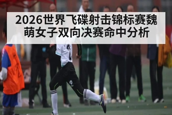 2026世界飞碟射击锦标赛魏萌女子双向决赛命中分析