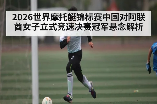 2026世界摩托艇锦标赛中国对阿联酋女子立式竞速决赛冠军悬念解析